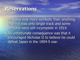 Reservations   Its value was more symbolic than anything else – it was only single track and some sections were still incomplete in 1914.  An unfortunate consequence was that it encouraged Nicholas II to believe he could defeat Japan in the 1904-5 war.  