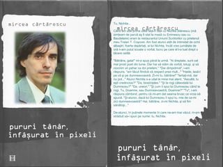 Tu, Nichita...  Când am stat prima dată faţă-n faţă cu Nichita Stănescu (mă simţeam de parcă aş fi stat la masă cu Eminescu sau cu Baudelaire) eram la restaurantul Uniunii Scriitorilor cu prietenul meu Traian T. Coşovei. Am fost atunci atât de intimidat de ochii albaştri, foarte depărtaţi, ai lui Nichita, încât vreo jumătate de oră n-am putut scoate o vorbă, lucru pe care el l-a luat drept o tăcere ostilă. "Bătrâne, gata!" mi-a spus până la urmă. "Ai dreptate, sunt cel mai prost poet din lume. Dar hai să stăm de vorbă, totuşi, şi să ciocnim un pahar ca doi prieteni." "Dar dimpotrivă", i-am răspuns, "am tăcut fiindcă vă respect prea mult..." "Haide, lasă-l pe vă şi pe dumneavoastră. Zi-mi tu, bătrâne!" "Iertaţi-mă, dar nu pot..." Atunci Nichita s-a uitat la mine mai atent. "Ascultă, tu eşti credincios?" "Da, bineînţeles." "Şi te rogi câteodată lui Dumnezeu?" "Da, uneori." "Şi cum îi spui lui Dumnezeu când te rogi, Tu, Doamne, sau Dumneavoastră, Doamne?" "Tu", i-am răspuns zâmbind, pentru că mi-am dat seama brusc ce vroia să spună. "Şi-atunci, dacă lui Dumnezeu îi spui tu, mie de ce-mi zici dumneavoastră? Hai, bătrâne, zi-mi Nichita, şi să fim sănătoşi..." De-atunci, în puţinele momente în care ne-am mai văzut, m-am străduit să-i spun pe nume: tu, Nichita. 