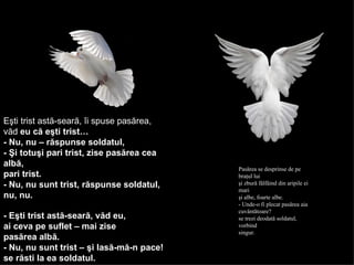 Eşti trist astă-seară, îi spuse pasărea,  văd  eu că eşti trist…   - Nu, nu – răspunse soldatul,  - Şi totuşi pari trist, zise pasărea cea albă,  pari trist.   - Nu, nu sunt trist, răspunse soldatul,  nu, nu.   - Eşti trist astă-seară, văd eu,  ai ceva pe suflet – mai zise   pasărea albă.   - Nu, nu sunt trist – şi lasă-mă-n pace!   se răsti la ea soldatul.   Pasărea se desprinse de pe braţul lui  şi zbură fâlfâind din aripile ei mari  şi albe, foarte albe.  - Unde-o fi plecat pasărea aia cuvântătoare?  se trezi deodată soldatul, vorbind  singur.  SOLDATUL SI PASAREA SOLDATUL SI PASAREA SOLDATUL SI PASAREA 