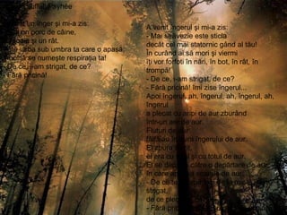 Al meu suflet, Psyhée  A venit un înger şi mi-a zis: - Eşti un porc de câine, o jigodie şi un rât. Pute iarba sub umbra ta care o apasă; mocirlă se numeşte respiraţia ta! - De ce, i-am strigat, de ce? - Fără pricină ! A venit îngerul şi mi-a zis: - Mai străvezie este sticla decât cel mai statornic gând al tău! În curând ai să mori şi viermi îţi vor forfoti în nări, în bot, în rât, în trompă! - De ce, i-am strigat, de ce? - Fără pricină! îmi zise îngerul... Apoi îngerul, ah, îngerul, ah, îngerul, ah, îngerul a plecat cu aripi de aur zburând într-un aer de aur. Fluturi de aur fâlfâiau în aura îngerului de aur. El zbura aiurit, el era cu totul şi cu totul de aur. El se depărta către o depărtare de aur, în care apunea soarele de aur. - De ce te îndepărtezi de la mine, i-am strigat, de ce pleci, de ce? - Fără pricină mi-a răspuns, f ără pricină... 