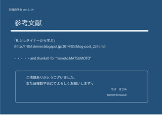 日曜数学会 ver.3.14
参考文献
「R. シュタイナーから学ぶ」
(http://1861steiner.blogspot.jp/2014/05/blog-post_23.html)
・・・・・and thanks!! for makoto.MATSUMOTO
ご清聴ありがとうございました。
また日曜数学会にてよろしくお願いしますｖ
                         ちば まさみ
                        twitter ID:tsunut
 