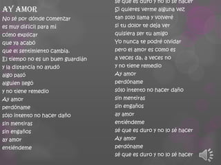 Ay amor
No sé por dónde comenzar
es muy difícil para mí
cómo explicar
que ya acabó
que el sentimiento cambia.
El tiempo no es un buen guardián
y la distancia no ayudó
algo pasó
alguien llegó

y no tiene remedio
Ay amor
perdóname
sólo intento no hacer daño
sin mentiras

sin engaños
ay amor
entiéndeme

sé que es duro y no lo sé hacer
Si quieres verme alguna vez

tan solo llama y volveré
si tu dolor te deja ver
quisiera ser tu amigo
Yo nunca te podré olvidar
pero el amor es como es

a veces da, a veces no
y no tiene remedio
Ay amor
perdóname
sólo intento no hacer daño
sin mentiras
sin engaños
ay amor
entiéndeme

sé que es duro y no lo sé hacer
Ay amor
perdóname
sé que es duro y no lo sé hacer

 