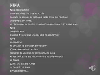 Niña
Niña, rocío de miel
un suave pétalo de rosa es, tu piel
cascada de seda es tu pelo, que juega entre tus hombros
cuando pasa el viento
tu blanca sonrisa ilumina el mas oscuro sentimiento, lo vuelve amor
Niña
compréndeme...
quisiera gritarte que te amo, pero no tengo valor
Niña
entiéndeme
mi corazón va a estallar, sin tu calor
Y cuando estoy solo y triste
recuerdo tu voz que me acompaña, me daña

tu tan delicada y a la vez, como una espada te clavas
te clavas
Como una paloma vuelas
mi corazón te llevas
devuelvelooooo....

 