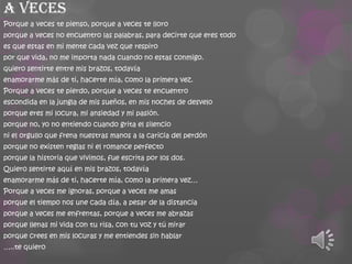 a veces
Porque a veces te pienso, porque a veces te lloro
porque a veces no encuentro las palabras, para decirte que eres todo
es que estas en mi mente cada vez que respiro
por que vida, no me importa nada cuando no estas conmigo.
quiero sentirte entre mis brazos, todavía
enamorarme más de ti, hacerte mía, como la primera vez.

Porque a veces te pierdo, porque a veces te encuentro
escondida en la jungla de mis sueños, en mis noches de desvelo
porque eres mi locura, mi ansiedad y mi pasión.
porque no, yo no entiendo cuando grita el silencio
ni el orgullo que frena nuestras manos a la caricia del perdón
porque no existen reglas ni el romance perfecto
porque la historia que vivimos, fue escrita por los dos.
Quiero sentirte aquí en mis brazos, todavía
enamorarme más de ti, hacerte mía, como la primera vez…
Porque a veces me ignoras, porque a veces me amas
porque el tiempo nos une cada día, a pesar de la distancia
porque a veces me enfrentas, porque a veces me abrazas
porque llenas mi vida con tu risa, con tu voz y tú mirar
porque crees en mis locuras y me entiendes sin hablar
…..te quiero

 