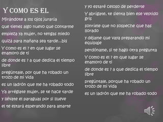 Y como es el
Mirándote a los ojos juraría
que tienes algo nuevo que contarme
empieza ya mujer, no tengas miedo

quizá para mañana sea tarde...bis
Y como es el ? en que lugar se
enamoro de ti
de donde es ? a que dedica el tiempo
libre
pregúntale, por que ha robado un
trozo de mi vida
es un ladrón que me ha robado todo
Ya arréglate mujer, se te hace tarde

y llévate el paraguas por si llueve
el te estará esperando para amarte

y yo estaré celoso de perderte

Y abrígate, te sienta bien ese vestido
gris
sonríele que no sospeche que has
llorado
y déjame que vaya preparando mi
equipaje
perdóname, si te hago otra pregunta
Y como es el ? en que lugar se
enamoro de ti

de donde es ? a que dedica el tiempo
libre
pregúntale, porque ha robado un
trozo de mi vida
es un ladrón que me ha robado todo

 