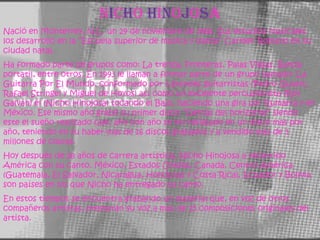 Nicho Hinojosa
Nació en Monterrey, N.L. un 29 de noviembre de 1968. Sus estudios musicales
los desarrolló en la “Escuela superior de música y danza” Carmen Romano en su
ciudad natal.
Ha formado parte de grupos como: La trenza, Fronteras, Palas Viejas, Banda
portatil, entre otros. En 1993 le llaman a formar parte de un grupo llamado: La
Guitarra Por El Mundo, conformado por 3 grandes guitarristas (Pedro Guasti,
Rafael Stringel y Miguel de Hoyos) así como un excelente percusionista (Roy
Galván) él (Nicho Hinojosa) tocando el Bajo, haciendo una gira por Rumania y en
México. Ese mismo año grabó su primer disco “Detrás del horizonte” siendo
este el sueño realizado que, año con año se vio reflejado en un disco más por
año, teniendo en su haber más de 16 discos grabados y a vendido más de 3
millones de copias.
Hoy después de 28 años de carrera artística, Nicho Hinojosa a recorrido
América con su canto. México, Estados Unidos, Canadá, Centro América
(Guatemala, El Salvador, Nicaragua, Honduras y Costa Rica), Ecuador y Bolivia
son países en los que Nicho ha entregado su canto.
En estos tiempos se encuentra grabando un material que, en voz de otros
compañeros artistas, prestarán su voz a más de 15 composiciones originales del
artista.

 