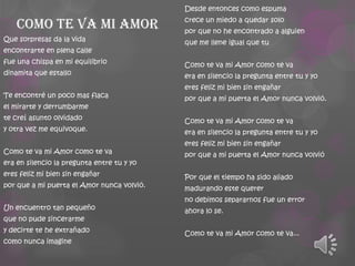 Desde entonces como espuma

Como te va mi amor
Que sorpresas da la vida
encontrarte en plena calle
fue una chispa en mi equilibrio
dinamita que estallo
Te encontré un poco mas flaca
el mirarte y derrumbarme
te creí asunto olvidado
y otra vez me equivoque.

Como te va mi Amor como te va
era en silencio la pregunta entre tu y yo
eres feliz mi bien sin engañar
por que a mi puerta el Amor nunca volvió.
Un encuentro tan pequeño
que no pude sincerarme
y decirte te he extrañado
como nunca imagine

crece un miedo a quedar solo

por que no he encontrado a alguien
que me llene igual que tu
Como te va mi Amor como te va
era en silencio la pregunta entre tu y yo
eres feliz mi bien sin engañar
por que a mi puerta el Amor nunca volvió.
Como te va mi Amor como te va
era en silencio la pregunta entre tu y yo
eres feliz mi bien sin engañar
por que a mi puerta el Amor nunca volvió
Por que el tiempo ha sido aliado
madurando este querer
no debimos separarnos fue un error

ahora lo se.
Como te va mi Amor como te va...

 
