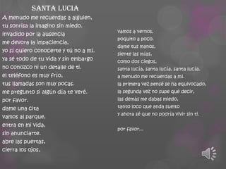 Santa lucia
A menudo me recuerdas a alguien,
tu sonrisa la imagino sin miedo.
invadido por la ausencia
me devora la impaciencia,
yo sí quiero conocerte y tú no a mí.

ya sé todo de tu vida y sin embargo
no conozco ni un detalle de ti.
el teléfono es muy frío,

vamos a vernos,
poquito a poco.
dame tus manos,
siente las mías,
como dos ciegos,
santa lucía, santa lucía, santa lucía.
a menudo me recuerdas a mí.

tus llamadas son muy pocas.

la primera vez pensé se ha equivocado,

me pregunto si algún día te veré.

la segunda vez no supe qué decir,

por favor.

las demás me dabas miedo,

dame una cita
vamos al parque,
entra en mi vida,

sin anunciarte.
abre las puertas,
cierra los ojos,

tanto loco que anda suelto
y ahora sé que no podría vivir sin ti.
por favor...

 