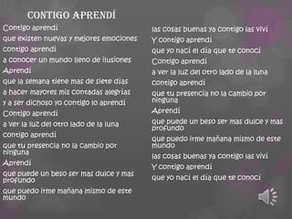 Contigo aprendí
Contigo aprendí
que existen nuevas y mejores emociones
contigo aprendí
a conocer un mundo lleno de ilusiones
Aprendí
que la semana tiene mas de siete días
a hacer mayores mis contadas alegrías
y a ser dichoso yo contigo lo aprendí
Contigo aprendí

a ver la luz del otro lado de la luna
contigo aprendí
que tu presencia no la cambio por
ninguna
Aprendí

que puede un beso ser mas dulce y mas
profundo
que puedo irme mañana mismo de este
mundo

las cosas buenas ya contigo las viví
Y contigo aprendí
que yo nací el día que te conocí
Contigo aprendí

a ver la luz del otro lado de la luna
contigo aprendí
que tu presencia no la cambio por
ninguna
Aprendí

que puede un beso ser mas dulce y mas
profundo
que puedo irme mañana mismo de este
mundo
las cosas buenas ya contigo las viví
Y contigo aprendí
que yo nací el día que te conocí

 