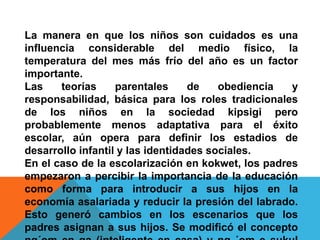 La manera en que los niños son cuidados es una
influencia considerable del medio físico, la
temperatura del mes más frío del año es un factor
importante.
Las    teorías     parentales     de    obediencia  y
responsabilidad, básica para los roles tradicionales
de los niños en la sociedad kipsigi pero
probablemente menos adaptativa para el éxito
escolar, aún opera para definir los estadios de
desarrollo infantil y las identidades sociales.
En el caso de la escolarización en kokwet, los padres
empezaron a percibir la importancia de la educación
como forma para introducir a sus hijos en la
economía asalariada y reducir la presión del labrado.
Esto generó cambios en los escenarios que los
padres asignan a sus hijos. Se modificó el concepto
 