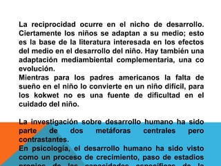 La reciprocidad ocurre en el nicho de desarrollo.
Ciertamente los niños se adaptan a su medio; esto
es la base de la literatura interesada en los efectos
del medio en el desarrollo del niño. Hay también una
adaptación mediambiental complementaria, una co
evolución.
Mientras para los padres americanos la falta de
sueño en el niño lo convierte en un niño difícil, para
los kokwet no es una fuente de dificultad en el
cuidado del niño.

La investigación sobre desarrollo humano ha sido
parte   de     dos   metáforas    centrales pero
contrastantes.
En psicología, el desarrollo humano ha sido visto
como un proceso de crecimiento, paso de estadios
 