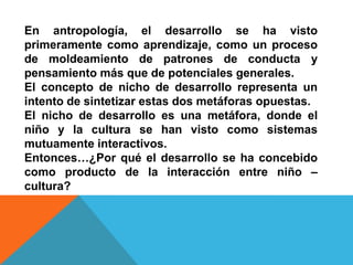 En antropología, el desarrollo se ha visto
primeramente como aprendizaje, como un proceso
de moldeamiento de patrones de conducta y
pensamiento más que de potenciales generales.
El concepto de nicho de desarrollo representa un
intento de sintetizar estas dos metáforas opuestas.
El nicho de desarrollo es una metáfora, donde el
niño y la cultura se han visto como sistemas
mutuamente interactivos.
Entonces…¿Por qué el desarrollo se ha concebido
como producto de la interacción entre niño –
cultura?
 