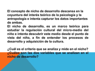 El concepto de nicho de desarrollo descansa en la
coyuntura del interés teórico de la psicología y la
antropología e intenta capturar los datos importantes
de ambas.
El nicho de desarrollo, es un marco teórico para
estudiar la regulación cultural del micro-medio del
niño e intenta descubrir este medio desde el punto de
vista del niño, a fin de entender los procesos de
desarrollo y adquisición de la cultura.

¿Cuál es el criterio que se analiza y mide en el nicho?
¿Cuáles son las dos variables que se analizan en el
nicho de desarrollo?
 