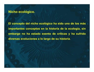 Nicho ecológico.
El concepto del nicho ecológico ha sido uno de los más
importantes conceptos en la historia de la ecología, sin
embargo no ha estado exento de críticas y ha sufrido
diversas evoluciones a lo largo de su historia.
 