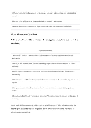 4. Marcas Sustentáveis: Destacando empresas que priorizam práticas éticas em toda a cadeia
produtiva.
5. Consumo Consciente: Dicas para escolher peças duráveis e atemporais.
6. Desfiles e Eventos Eco-Fashion: O papel da moda sustentável em eventos de renome.
Nicho: Alimentação Consciente
Público-alvo: Consumidores interessados em opções alimentares sustentáveis e
saudáveis.
Tópicos Envolventes
1. Agricultura Orgânica e Agroecologia: O impacto positivo da produção de alimentos sem
agrotóxicos.
2. Redução do Desperdício de Alimentos: Estratégias para minimizar o desperdício na cadeia
alimentar.
3. Restaurantes Sustentáveis: Destacando estabelecimentos comprometidos com práticas
eco-friendly.
4. Dieta Baseada em Plantas: Explorando os benefícios ambientais de uma dieta vegetariana ou
vegana.
5. Compras Locais e Feiras Orgânicas: Apoiando a economia local e reduzindo a pegada de
carbono.
6. Embalagens Eco-friendly na Indústria Alimentar: Alternativas sustentáveis para embalagens de
alimentos.
Esses tópicos foram desenvolvidos para atrair diferentes públicos interessados em
abordagens sustentáveis nos negócios, desde empreendedorismo até moda e
alimentação consciente.
 