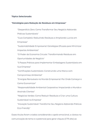 Tópico Selecionado:
"Estratégias para Redução de Resíduos em Empresas"
​ "Desperdício Zero: Como Transformar Seu Negócio Adotando
Práticas Sustentáveis"
​ "Guia Completo: Reduzindo Resíduos e Ampliando Lucros em
Empresas"
​ "Sustentabilidade Empresarial: Estratégias Eficazes para Minimizar
Impactos Ambientais"
​ "O Poder da Economia Circular: Transformando Resíduos em
Oportunidades de Negócio"
​ "5 Passos Práticos para Implementar Embalagens Sustentáveis em
Sua Empresa"
​ "Certificações Sustentáveis: Construindo uma Marca com
Compromisso Ambiental"
​ "Energias Renováveis no Mundo Empresarial: Por Onde Começar e
Como Economizar"
​ "Responsabilidade Ambiental Corporativa: Impactando o Mundo e
Atraindo Clientes"
​ "Negócios Verdes: Como Reduzir Resíduos e Criar uma Cultura
Sustentável na Empresa"
​ "Inovação Sustentável: Transforme Seu Negócio Adotando Práticas
Eco-Friendly"
Esses títulos foram criados considerando o apelo emocional, a clareza na
comunicação do tema e o potencial para gerar cliques (CTR alto) ao
 