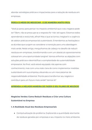 abordar estratégias práticas e impactantes para a redução de resíduos em
empresas.
PERCA O MEDO DE NEGOCIAR - E DE MANEIRA MUITO FÁCIL
"Você já parou para pensar no impacto ambiental que o seu negócio pode
ter? Bem, não se preocupe se a resposta for 'não' até agora. Estamos todos
aprendendo e evoluindo, afinal! Mas o que se tornou inegável é a urgência
de adotar práticas empresariais sustentáveis. Entendemos as hesitações e
as dúvidas que surgem ao considerar a transição para uma abordagem
mais verde. Neste artigo, mergulhamos de cabeça no desafio de reduzir
resíduos em empresas, transformando-o em um obstáculo aparentemente
colossal em uma oportunidade tangível. Vamos enfrentar as objeções com
soluções práticas e desmistificar a complexidade da sustentabilidade
empresarial. Ao final, você estará equipado não apenas com
conhecimento, mas com uma visão clara de como implementar medidas
sustentáveis em sua empresa, elevando-a a um novo patamar de
responsabilidade ambiental. Pronto para transformar seu negócio e
contribuir para um futuro mais verde? Vamos lá!"
APRENDA A MELHOR MANEIRA DE FAZER O SEU PLANO DE NEGÓCIO
Negócios Verdes: Como Reduzir Resíduos e Criar uma Cultura
Sustentável na Empresa
1. A Realidade Atual dos Resíduos Empresariais
● Contextualização do problema: Explorando a quantidade alarmante
de resíduos gerados por empresas e seu impacto no meio ambiente.
 