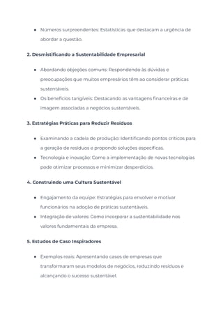 ● Números surpreendentes: Estatísticas que destacam a urgência de
abordar a questão.
2. Desmistificando a Sustentabilidade Empresarial
● Abordando objeções comuns: Respondendo às dúvidas e
preocupações que muitos empresários têm ao considerar práticas
sustentáveis.
● Os benefícios tangíveis: Destacando as vantagens financeiras e de
imagem associadas a negócios sustentáveis.
3. Estratégias Práticas para Reduzir Resíduos
● Examinando a cadeia de produção: Identificando pontos críticos para
a geração de resíduos e propondo soluções específicas.
● Tecnologia e inovação: Como a implementação de novas tecnologias
pode otimizar processos e minimizar desperdícios.
4. Construindo uma Cultura Sustentável
● Engajamento da equipe: Estratégias para envolver e motivar
funcionários na adoção de práticas sustentáveis.
● Integração de valores: Como incorporar a sustentabilidade nos
valores fundamentais da empresa.
5. Estudos de Caso Inspiradores
● Exemplos reais: Apresentando casos de empresas que
transformaram seus modelos de negócios, reduzindo resíduos e
alcançando o sucesso sustentável.
 