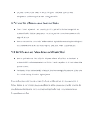 ● Lições aprendidas: Destacando insights valiosos que outras
empresas podem aplicar em suas jornadas.
6. Ferramentas e Recursos para Implementação
● Guia passo a passo: Um roteiro prático para implementar práticas
sustentáveis, desde pequenas mudanças até transformações mais
significativas.
● Recursos online: Listando ferramentas e plataformas disponíveis para
auxiliar empresas na transição para práticas mais sustentáveis.
7. O Caminho para um Futuro Empresarial Sustentável
● Encorajamento e motivação: Inspirando os leitores a adotarem a
sustentabilidade como um caminho contínuo, destacando que cada
passo conta.
● Reflexão final: Reiterando a importância de negócios verdes para um
futuro mais equilibrado e próspero.
Esse esboço proporciona uma estrutura sólida para o artigo, guiando o
leitor desde a compreensão do problema até a implementação prática de
medidas sustentáveis, com exemplos inspiradores e recursos úteis ao
longo do caminho.
 