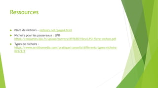 Ressources
 Plans de nichoirs - nichoirs.net/page4.html
 Nichoirs pour les passereaux – LPO
https://enquetes.lpo.fr/upload/surveys/897698/files/LPO-Fiche-nichoir.pdf
 Types de nichoirs -
https://www.ornithomedia.com/pratique/conseils/differents-types-nichoirs-
00172/#
 