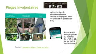 Pièges involontaires
Source: campagne piège a faune en isère
reboucher lors de
chantiers collectifs
(alliage écologique à partir
de chaux et de copeaux de
bois)
Photos + GPS
Envoyer par SMS
au numéro :
07 67 71 55 68,
ou par mail à
tvb.isere@lpo.fr
 