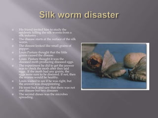    His friend invited him to study the
    epidemic killing the silk worms from a
    silk industry .
   The disease starts at the surface of the silk
    worm.
   The disease looked like small grains of
    pepper .
   Louis Pasture thought that the little
    grains caused the disease.
   Louis Pasture thought it was the
    diseased moth producing diseased eggs.
   The experiment he did to get the answer
    was to check the moth after they laid
    eggs. If the moth had any grains, the
    eggs were sure to be diseased. If not, then
    the worms would be healthy.
   Louis waited to see if he was right, but
    the answer was disappointing .
   He went back and saw that there was not
    one disease but two diseases
   The second dieses was the microbes
    spreading.
 