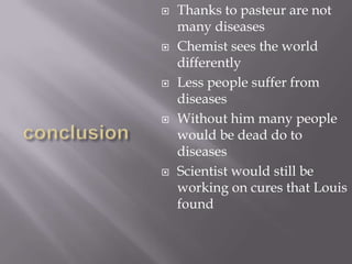    Thanks to pasteur are not
    many diseases
   Chemist sees the world
    differently
   Less people suffer from
    diseases
   Without him many people
    would be dead do to
    diseases
   Scientist would still be
    working on cures that Louis
    found
 