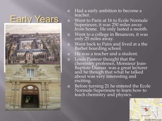    Had a early ambition to become a
                  teacher.
Early Years      Went to Paris at 16 to Ecole Normale
                  Superieure, it was 250 miles away
                  from home. He only lasted a month.
                 Went to a college in Besancon, it was
                  only 25 miles away.
                 Went back to Pairs and lived at a the
                  Barbet boarding school.
                 He was a teacher and a student.
                 Louis Pasteur thought that the
                  chemistry professor, Monsieur Jean-
                  Baptiste Dumas was a great lecturer
                  and he though that what he talked
                  about was very interesting and
                  exciting.
                 Before turning 21 he entered the Ecole
                  Normale Superieure to learn how to
                  teach chemistry and physics.
 