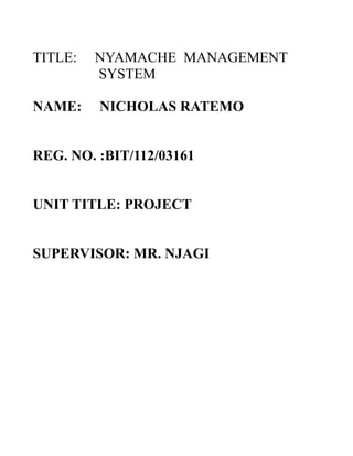 TITLE:
NAME:

NYAMACHE MANAGEMENT
SYSTEM
NICHOLAS RATEMO

REG. NO. :BIT/112/03161
UNIT TITLE: PROJECT
SUPERVISOR: MR. NJAGI

 