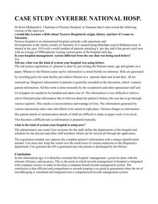 CASE STUDY :NYERERE NATIONAL HOSP.
Dr Korir Mohamed is Chairman of Nyerere Hospital, in Tanzania that I interviewed the following
version of the interview .
i would like to know a little about Nyerere Hospital-its origin, history and how it’s come to
Tanzania.
Nyerere hospital is an international hospital currently with operations and
developments in the whole country of Tanzania. It is stuated along Mamlaka road in Dodoma town. It
started in the year 1934 with a small number of patients attending it per day and it has grown until now
with an average of 5000 patients visiting various parts of the hospital each day.
Is your hospital management system different from the one that was being used before?
Yes.
Tell me, what was the kind of system your hospital was using before.
The old system registration of patients is done by just writing the Patients name, age and gender on a
paper. Whenever the Patient comes up his information is stored freshly no reference .Bills are generated
by recording price for each facility provided to Patient on a separate sheet and at last they all are
summed up. Diagnosis information to patients is generally recorded on the document, which contains
patient information. All this work is done manually by the receptionist and other operational staff and
lot of papers are needed to be handled and taken care of .The information is very difficult to retrieve
and to find particular information like to find out about the patient’s history, the user has to go through
various registers. This results in inconvenience and wastage of time. The information generated by
various transactions takes time and efforts to be stored at right place. Various changes to information
like patient details or immunization details of child are difficult to make as paper work is involved.
This becomes a difficult task as information is prepared manually.
what is the kind of system your hospital is using now?
The administrator can create User accounts for the staff, define the departments of the hospital and
schedule for the doctors and other staff members which can be viewed all through the application.
The registration module can captures the complete patient’s information with a unique identification
number. Can store and keep the watch over the stock/issue of various medicines to the Dispensary
department. Can generate the bill is generated once the patient is discharged by the Doctor.

Conclusion
In this information age, it is therefore essential that hospital management system be done with the
utmoste eficiency and accuracy. This is the point at which records management in hospital is integrated
with computer science in order to develop a computer based records management system. The
conclusion is that efficient and comprehensive records keeping is as good as guaranteed when the art of
recordkeeping is simulated and integrated into a computerized records management system.

 