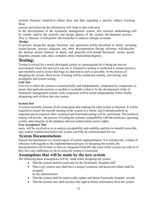existent literature material to obtain facts and data regarding a specific subject. Locating
these
sources and retrieving the information will help in data collection.
In the development of the nyamache management system, this research methodology will
be mainly used in the analysis and design phases of the system development process.
This is because it will permit the researcher to analyze changes in trends.
Design
In systems design the design functions and operations will be described in detail, including
screen layouts, process diagrams and other documentation. Design elements will describe
the desired system features in detail, and generally will include functional screen layout
diagrams, pseudo code, and a complete entity-relationship diagram.

Testing:
Testing is critical for a newly developed system as a prerequisite for it being put into an
environment where the end users can use it. Exhaustive testing is conducted to ensure accuracy
and reliability and to ensure that bugs are detected as early as possible. In the process of
designing the system, three levels of testing will be conducted, namely, unit testing, user
acceptance and system testing.
Unit Test
Unit test is where the system is tested partially and independently, component by component, to
ensure that particular portion or module is workable within it. In the development of the of
Nyamache management system, each component will be tested independently before finally
integrating each of them into one system.
System Test
A system normally consists of all components that makeup the total system to function. It will be
required to ensure the smooth running of the system as a whole, and it should perform as
expected and as required. Here, technical and functional testing will be performed. The technical
testing will involve the process of testing the systems compatibility with the hardware, operating
system, data integrity in the database and user authorization access rights..
User Acceptance Test
users will be involved so as to analyze acceptability and usability and also to identify areas that
may require modification before the system can fully be commissioned for use.

System Documentations
System documentation is a crucial aspect of system implementation. It it will provide a frame of
reference with regards to the implementation process. In designing the system, the
documentation will be done in form an integrated FAQ file that users of the system can refer to if
they have any challenges as far as using the system is concerned.

Assumptions that will be made by the new system
The following basic assumptions will be made while designing the system
• That the system shall be used only by the Nyamache Hospital staff
• That every system user shall have a unique username and password which shall be
assigned
by the administrator.
• That the system shall be used to add, update and delete Nyamache hospital records
• That the normal user shall not have the right to delete information from the system
13

 
