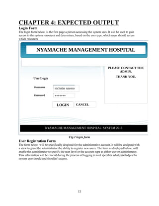 CHAPTER 4: EXPECTED OUTPUT
Login Form
The login form below is the first page a person accessing the system sees. It will be used to gain
access to the system resources and determines, based on the user type, which users should access
which resources

NYAMACHE MANAGEMENT HOSPITAL
SYSTEM
IF YOU HAVE ANY
TROUBLE IN LOGIN
PLEASE CONTACT THE
ADMIN.
THANK YOU.

nicholas ratemo
*******

LOGIN

CANCEL

NYAMACHE MANAGEMENT HOSPITAL SYSTEM 2013
Fig.1 login form

User Registration Form
The form below will be specifically desgined for the administrative account. It will be designed with
a view to grant the administrator the ability to register new users. The form as displayed below, will
enable the administrator to specify the user level or the account type as either user or administrator.
This information will be crucial during the process of logging in as it specifies what priviledges the
system user should and shouldn’t access.

15

 