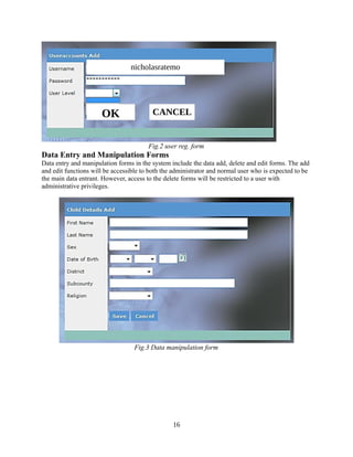 nicholasratemo

OK

CANCEL

Fig.2 user reg. form

Data Entry and Manipulation Forms
Data entry and manipulation forms in the system include the data add, delete and edit forms. The add
and edit functions will be accessible to both the administrator and normal user who is expected to be
the main data entrant. However, access to the delete forms will be restricted to a user with
administrative privileges.

Fig.3 Data manipulation form

16

 