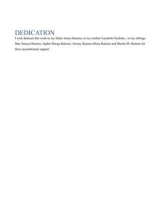 DEDICATION
I wish dedicate this work to my father James Ratemo, to my mother Eucabeth Nyaboke , to my siblings
Mac Sanaya Ratemo, Japhet Maoga Ratemo, Jeremy Ratemo,Shem Ratemo and Shasha M. Ratemo for
their unconditional support.

 