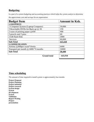 Budgeting
Is a part of a system budgeting and accounting practices which helps the system analyst to determine
the approximate cost and savings for an organization.

Budget Item

Amount in Ksh.

1. EQUIPMENT

1 Computer System (Laptop Computer)
5 Rewritable DVDs for Back up @ 30
2 ream of printing paper @450
5 pencils and 5 pens
2 GB flash Disk
Services
Sub-Total

30,000
150
900
60
2000
80,000
113,110

2. COMMUNICATION

Airtime @400per week*16wks
Transport per month @ 6000 *4 months
Sub-Total
Grand total

6400
24000
30,400
143,510

Time scheduling
The amount of time required to install system is approximately four months
Project Proposal
Project Planning
Project initiation
Project research
System design
System
development
System
Validation
Report Writing
Project
presentation

 