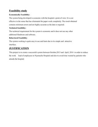Feasibility study
Economically Feasibility:
The system being developed is economic with the hospital s point of view. It is cost
effective in the sense that has eliminated the paper work completely. The result obtained
contains minimum errors and are highly accurate as the data is required.
Technical feasibility:
The technical requirement for the system is economic and it does not use any other
additional Hardware and software.
Behavioral Feasibility:
The system working is quite easy to use and learn due to its simple and attractive
interface.

JUSTIFICATION
This project is to create a successful system between October,2013 and April, 2014 in order to reduce
the work

load of employees in Nyamache Hospital and also to avoid time wasted by patients who

attends the hospital.

 