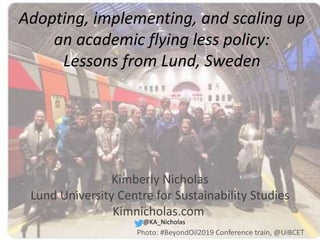 Adopting, implementing, and scaling up
an academic flying less policy:
Lessons from Lund, Sweden
@KA_Nicholas
Kimberly Nicholas
Lund University Centre for Sustainability Studies
Kimnicholas.com
Photo: #BeyondOil2019 Conference train, @UiBCET
 