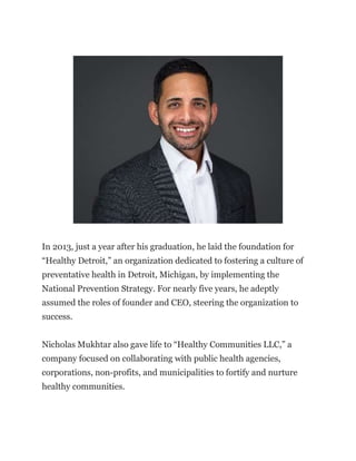In 2013, just a year after his graduation, he laid the foundation for
“Healthy Detroit,” an organization dedicated to fostering a culture of
preventative health in Detroit, Michigan, by implementing the
National Prevention Strategy. For nearly five years, he adeptly
assumed the roles of founder and CEO, steering the organization to
success.
Nicholas Mukhtar also gave life to “Healthy Communities LLC,” a
company focused on collaborating with public health agencies,
corporations, non-profits, and municipalities to fortify and nurture
healthy communities.
 