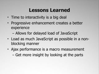 Lessons Learned
• Time to interactivity is a big deal
• Progressive enhancement creates a better
  experience
   – Allows for delayed load of JavaScript
• Load as much JavaScript as possible in a non-
  blocking manner
• Ajax performance is a macro measurement
   – Get more insight by looking at the parts
 