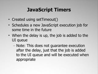 JavaScript Timers
• Created using setTimeout()
• Schedules a new JavaScript execution job for
  some time in the future
• When the delay is up, the job is added to the
  UI queue
   – Note: This does not guarantee execution
     after the delay, just that the job is added
     to the UI queue and will be executed when
     appropriate
 