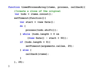 function timedProcessArray(items, process, callback){
    //create a clone of the original
     var todo = items.concat();
    setTimeout(function(){
        var start = +new Date();
        do {
              process(todo.shift());
        } while (todo.length > 0 &&
               (+new Date() - start < 50));
        if (todo.length > 0){
              setTimeout(arguments.callee, 25);
        } else {
              callback(items);
        }
    }, 25);
}
 