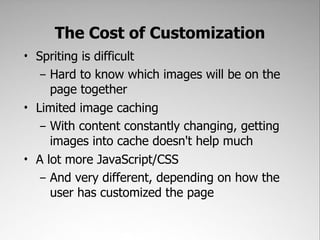 The Cost of Customization
• Spriting is difficult
   – Hard to know which images will be on the
     page together
• Limited image caching
   – With content constantly changing, getting
     images into cache doesn't help much
• A lot more JavaScript/CSS
   – And very different, depending on how the
     user has customized the page
 