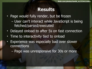 flickr.com/photos/kartik_m/2724121901/




                    Results
• Page would fully render, but be frozen
   – User can't interact while JavaScript is being
     fetched/parsed/executed
• Delayed onload to after 5s on fast connection
• Time to interactivity tied to onload
• Experience was especially bad over slower
  connections
   – Page was unresponsive for 30s or more
 
