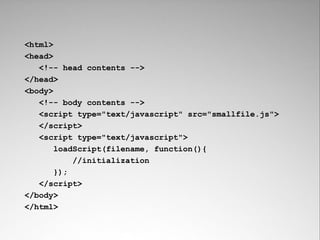 <html>
<head>
   <!-- head contents -->
</head>
<body>
   <!-- body contents -->
   <script type="text/javascript" src="smallfile.js">
   </script>
   <script type="text/javascript">
       loadScript(filename, function(){
           //initialization
       });
   </script>
</body>
</html>
 