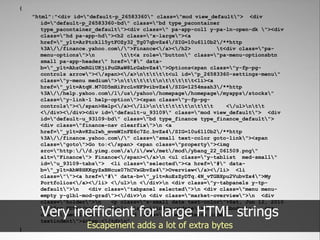 {
    "html":"<div id="default-p_26583360" class="mod view_default"> <div
       id="default-p_26583360-bd" class="bd type_pacontainer
       type_pacontainer_default"><div class=" pa-app-col1 y-pa-ln-open-dk "><div
       class="hd pa-app-hd"><h2 class="x-large"><a
       href="_ylt=ArPtckll5ytFOZy32_Tg07qbvZx4/SIG=10u61l0b2/**http
       %3A//finance.yahoo.com/">Finance</a></h2>         t<div class="pa-
       menu-options">n         tt<a role="button" class="pa-menu-optionsbtn
       small pa-app-header" href="#" data-
       b="_ylt=AhzOmRGiUKjiPuGRaW8LrGabvZx4">Options<span class="y-fp-pg-
       controls arrow"></span></a>ntttt<ul id="p_26583360-settings-menu"
       class="y-menu medium">ntttttnttttt<li><a
       href="_ylt=AtqN.M70D5mHiPrcLvHF9vibvZx4/SIG=1254msah3/**http
       %3A//help.yahoo.com/l/us/yahoo/homepage/homepage/myapps/stocks"
       class="y-link-1 help-option"><span class="y-fp-pg-
       controls"></span>Help</a></li>ntttttnttt      </ul>ntt
       </div></div><div id="default-u_93109" class="mod view_default"> <div
       id="default-u_93109-bd" class="bd type_finance type_finance_default">
       <div class="finance-nav clearfix">n <a
       href="_ylt=AvKZuIwh_mvmWInFE6c7Zc.bvZx4/SIG=10u61l0b2/**http
       %3A//finance.yahoo.com/" class="small text-color goto-link"><span
       class="goto">Go to:</span> <span class="property"><img
       src="http://d.yimg.com/a/i/ww/met/mod/ybang_22_061509.png"
       alt="Finance"> Finance</span></a>n <ul class="y-tablist med-small"
       id="u_93109-tabs"> <li class="selected"><a href="#" data-
       b="_ylt=AhW8HKKgyZxBNcux07hCVxGbvZx4">Overview</a></li> <li
       class=""><a href="#" data-b="_ylt=AuEzZyDTq.4N_vTGBXpu2VubvZx4">My
       Portfolios</a></li> </ul>n </div>n <div class="y-tabpanels y-tp-
       default">n   <div class="tabpanel selected">n <div class="menu menu-
       empty y-glbl-mod-grad"></div>n <div class="market-overview">n <div
       class="holder">n    <p class="x-small date text-color">Sat, Jun 12, 2010

      Very inefficient for large HTML strings
       10:10am PDT</p>n   <table class="index-update">n
       class="med-large">n
       textindent">&nbsp;</td>n"
                                                                 <tbody>n
                                   <td class="hide-contents hide-
                                                                                <tr


}
                     Escapement adds a lot of extra bytes
 