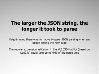 The larger the JSON string, the
     longer it took to parse
Keep in mind there was no native browser JSON parsing when we
                  began testing the new page

The regular expression validation in the YUI JSON utility (based on
        json2.js) could take up to 40% of the parse time
 