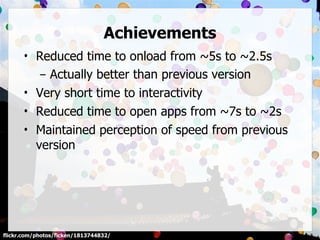 Achievements
      • Reduced time to onload from ~5s to ~2.5s
         – Actually better than previous version
      • Very short time to interactivity
      • Reduced time to open apps from ~7s to ~2s
      • Maintained perception of speed from previous
        version




flickr.com/photos/ficken/1813744832/
 