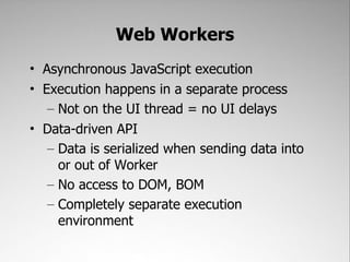 Web Workers
• Asynchronous JavaScript execution
• Execution happens in a separate process
   – Not on the UI thread = no UI delays
• Data-driven API
   – Data is serialized when sending data into
     or out of Worker
   – No access to DOM, BOM
   – Completely separate execution
     environment
 