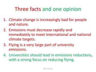 Three facts and one opinion
1. Climate change is increasingly bad for people
and nature.
2. Emissions must decrease rapidly and
immediately to meet international and national
climate targets.
3. Flying is a very large part of university
emissions.
4. Universities should lead in emissions reductions,
with a strong focus on reducing flying.
@KA_Nicholas
 