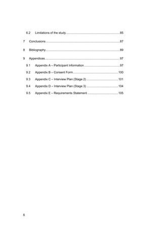 6
6.2 Limitations of the study...............................................................85
7 Conclusions.......................................................................................87
8 Bibliography.......................................................................................89
9 Appendices........................................................................................97
9.1 Appendix A – Participant Information..........................................97
9.2 Appendix B – Consent Form.....................................................100
9.3 Appendix C – Interview Plan (Stage 2) .....................................101
9.4 Appendix D – Interview Plan (Stage 3) .....................................104
9.5 Appendix E – Requirements Statement ....................................105
 